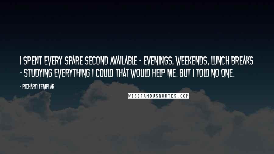 Richard Templar quotes: I spent every spare second available - evenings, weekends, lunch breaks - studying everything I could that would help me. But I told no one.