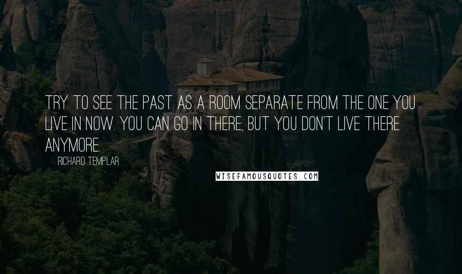 Richard Templar quotes: Try to see the past as a room separate from the one you live in now. You can go in there, but you don't live there anymore. Richard Templar quotes: Try to see the past as a room separate from the one you live in now. You can go in there, but you don't live there anymore.