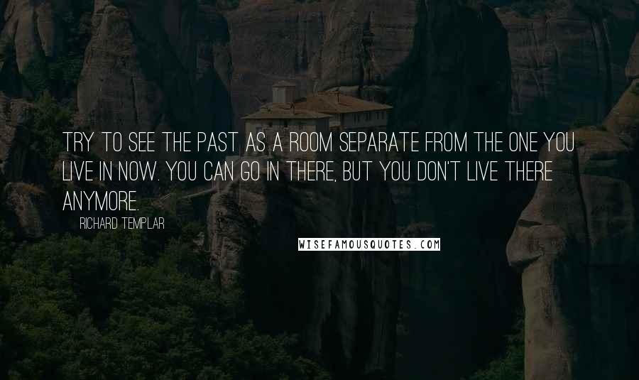 Richard Templar quotes: Try to see the past as a room separate from the one you live in now. You can go in there, but you don't live there anymore.