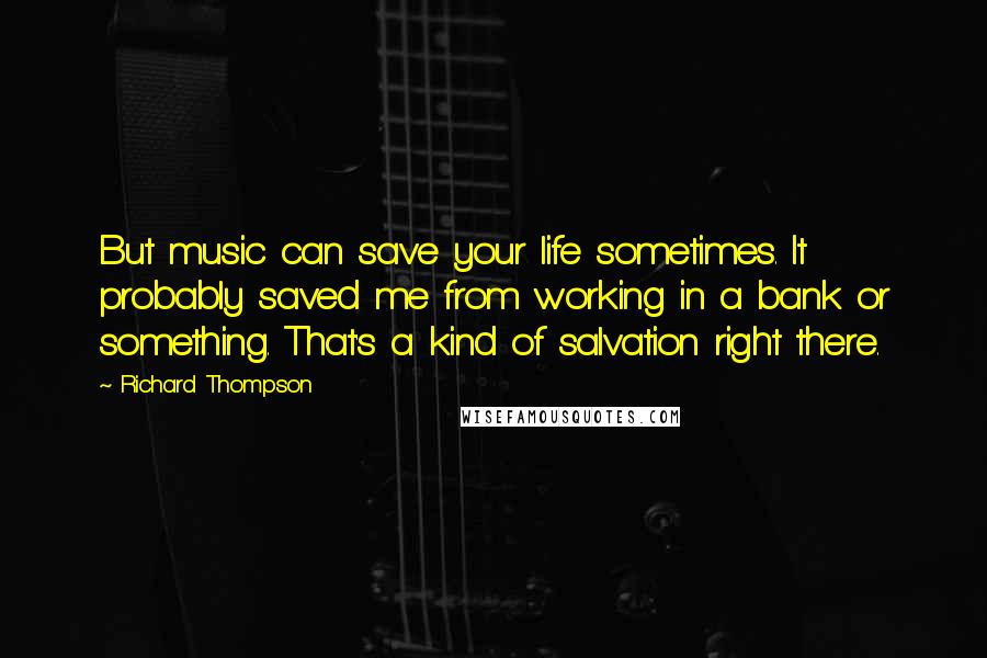 Richard Thompson quotes: But music can save your life sometimes. It probably saved me from working in a bank or something. That's a kind of salvation right there. Richard Thompson quotes: But music can save your life sometimes. It probably saved me from working in a bank or something. That's a kind of salvation right there.