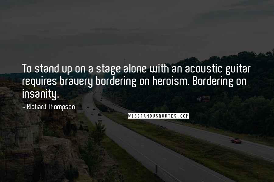 Richard Thompson quotes: To stand up on a stage alone with an acoustic guitar requires bravery bordering on heroism. Bordering on insanity.