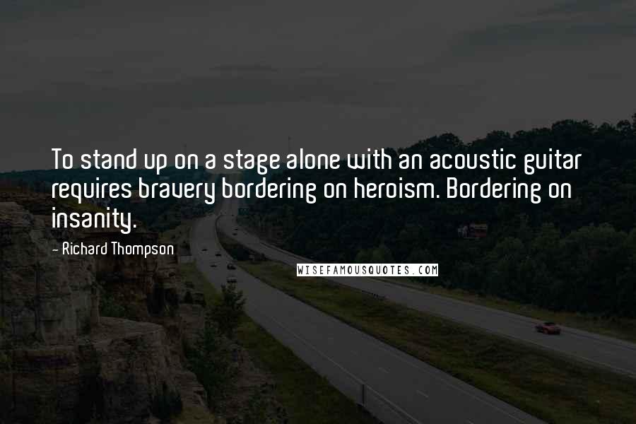 Richard Thompson quotes: To stand up on a stage alone with an acoustic guitar requires bravery bordering on heroism. Bordering on insanity. Richard Thompson quotes: To stand up on a stage alone with an acoustic guitar requires bravery bordering on heroism. Bordering on insanity.
