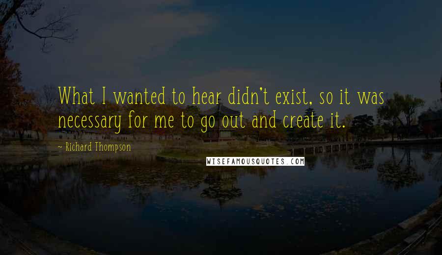 Richard Thompson quotes: What I wanted to hear didn't exist, so it was necessary for me to go out and create it.