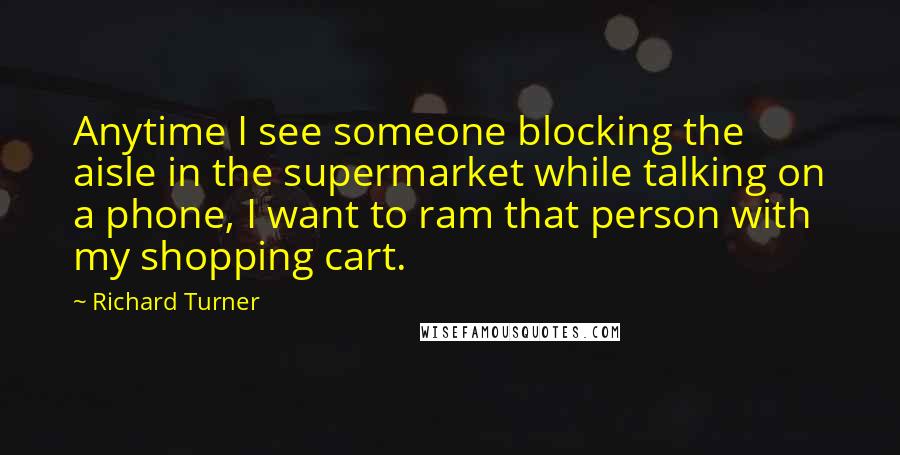 Richard Turner quotes: Anytime I see someone blocking the aisle in the supermarket while talking on a phone, I want to ram that person with my shopping cart.
