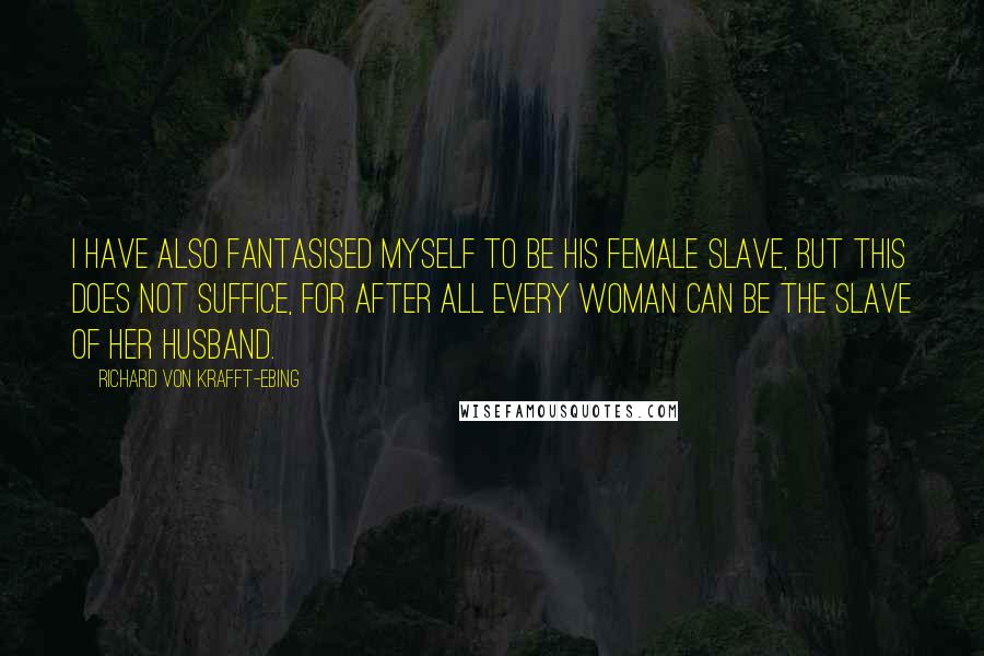 Richard Von Krafft-Ebing quotes: I have also fantasised myself to be his female slave, but this does not suffice, for after all every woman can be the slave of her husband.