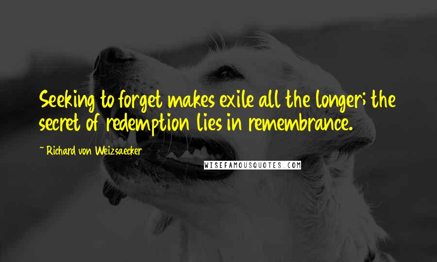 Richard Von Weizsaecker quotes: Seeking to forget makes exile all the longer; the secret of redemption lies in remembrance.