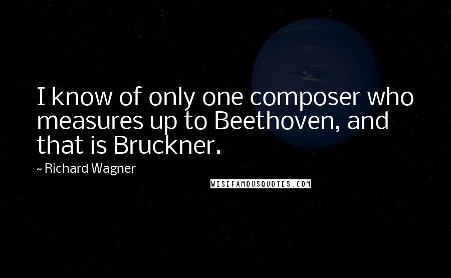 Richard Wagner quotes: I know of only one composer who measures up to Beethoven, and that is Bruckner.