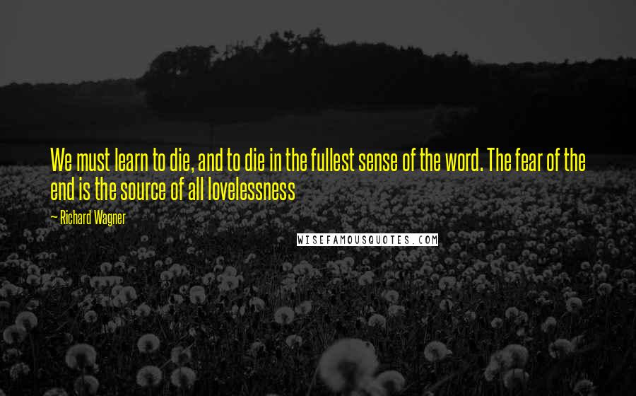 Richard Wagner quotes: We must learn to die, and to die in the fullest sense of the word. The fear of the end is the source of all lovelessness