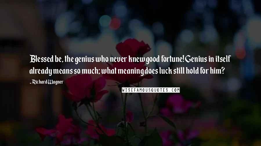 Richard Wagner quotes: Blessed be, the genius who never knew good fortune! Genius in itself already means so much; what meaning does luck still hold for him?