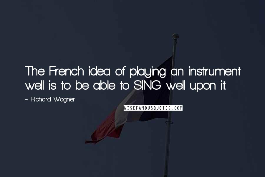 Richard Wagner quotes: The French idea of playing an instrument well is to be able to SING well upon it.