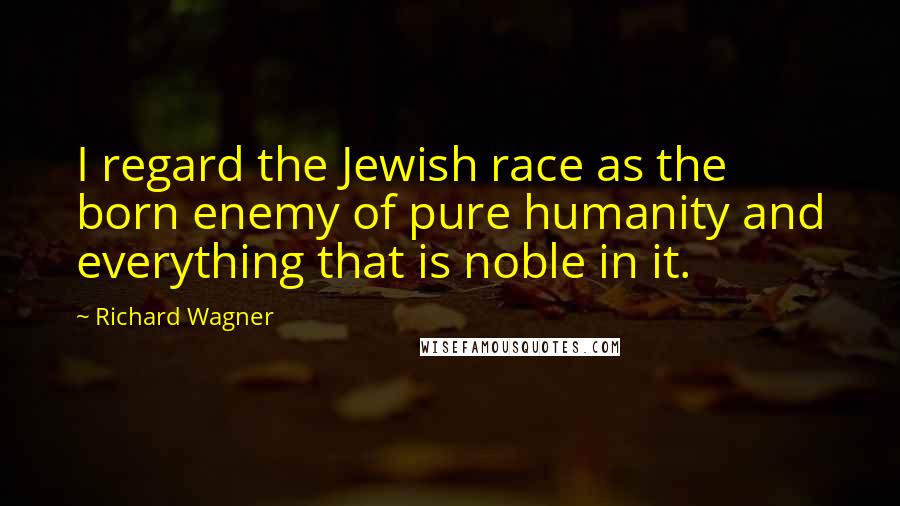Richard Wagner quotes: I regard the Jewish race as the born enemy of pure humanity and everything that is noble in it.