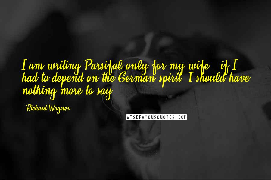 Richard Wagner quotes: I am writing Parsifal only for my wife - if I had to depend on the German spirit, I should have nothing more to say.