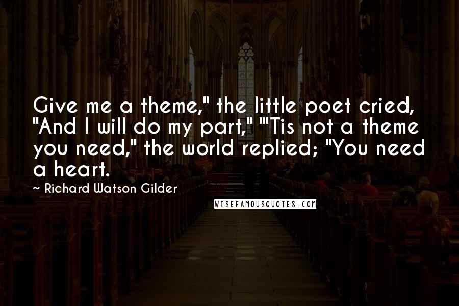 Richard Watson Gilder quotes: Give me a theme," the little poet cried, "And I will do my part," "'Tis not a theme you need," the world replied; "You need a heart.