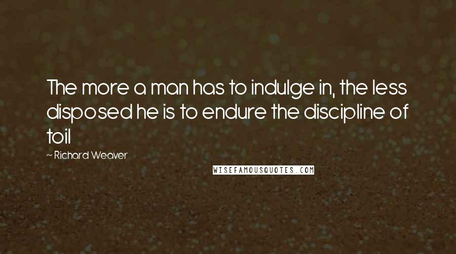 Richard Weaver quotes: The more a man has to indulge in, the less disposed he is to endure the discipline of toil