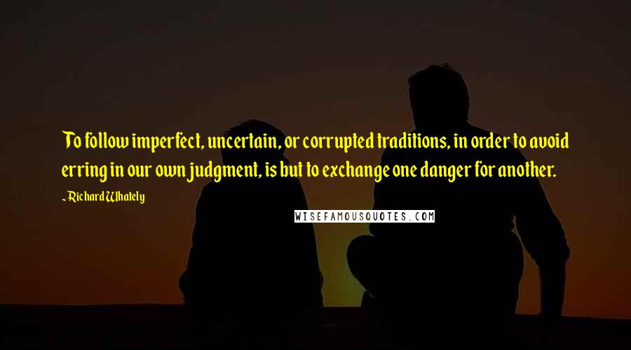 Richard Whately quotes: To follow imperfect, uncertain, or corrupted traditions, in order to avoid erring in our own judgment, is but to exchange one danger for another.