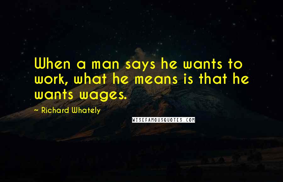 Richard Whately quotes: When a man says he wants to work, what he means is that he wants wages.