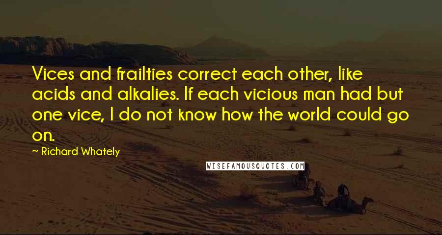 Richard Whately quotes: Vices and frailties correct each other, like acids and alkalies. If each vicious man had but one vice, I do not know how the world could go on.