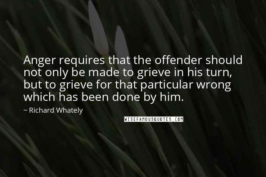 Richard Whately quotes: Anger requires that the offender should not only be made to grieve in his turn, but to grieve for that particular wrong which has been done by him.