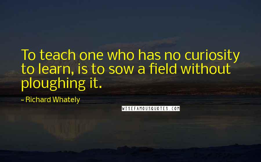Richard Whately quotes: To teach one who has no curiosity to learn, is to sow a field without ploughing it.