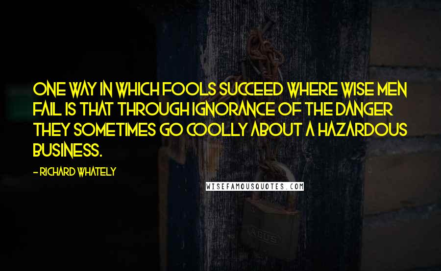 Richard Whately quotes: One way in which fools succeed where wise men fail is that through ignorance of the danger they sometimes go coolly about a hazardous business.