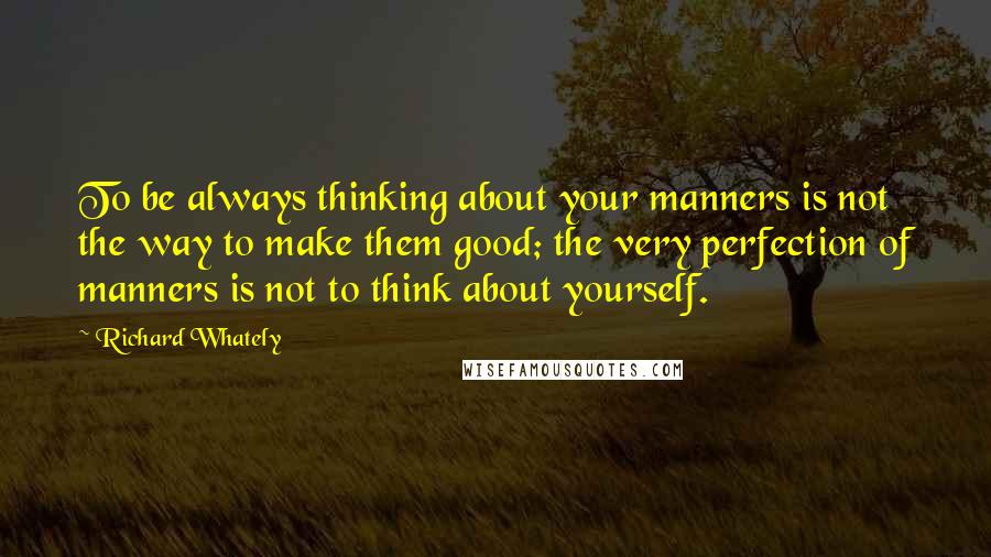 Richard Whately quotes: To be always thinking about your manners is not the way to make them good; the very perfection of manners is not to think about yourself.