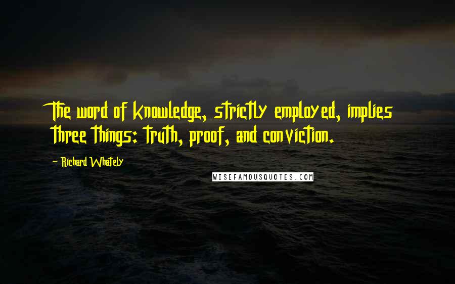 Richard Whately quotes: The word of knowledge, strictly employed, implies three things: truth, proof, and conviction.