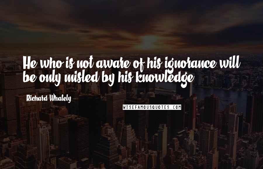 Richard Whately quotes: He who is not aware of his ignorance will be only misled by his knowledge.
