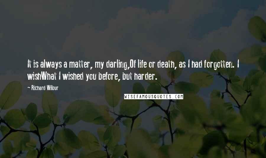 Richard Wilbur quotes: It is always a matter, my darling,Of life or death, as I had forgotten. I wishWhat I wished you before, but harder.