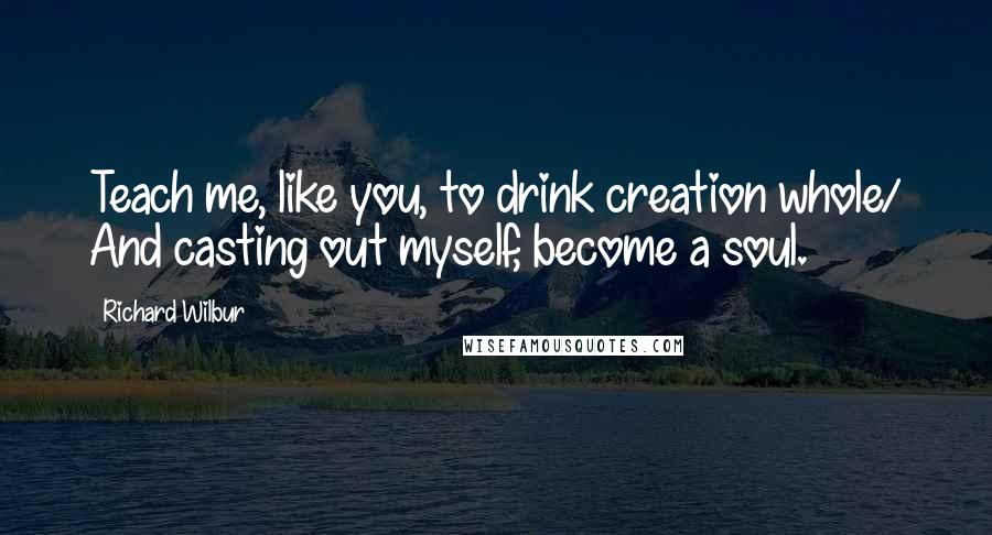 Richard Wilbur quotes: Teach me, like you, to drink creation whole/ And casting out myself, become a soul.