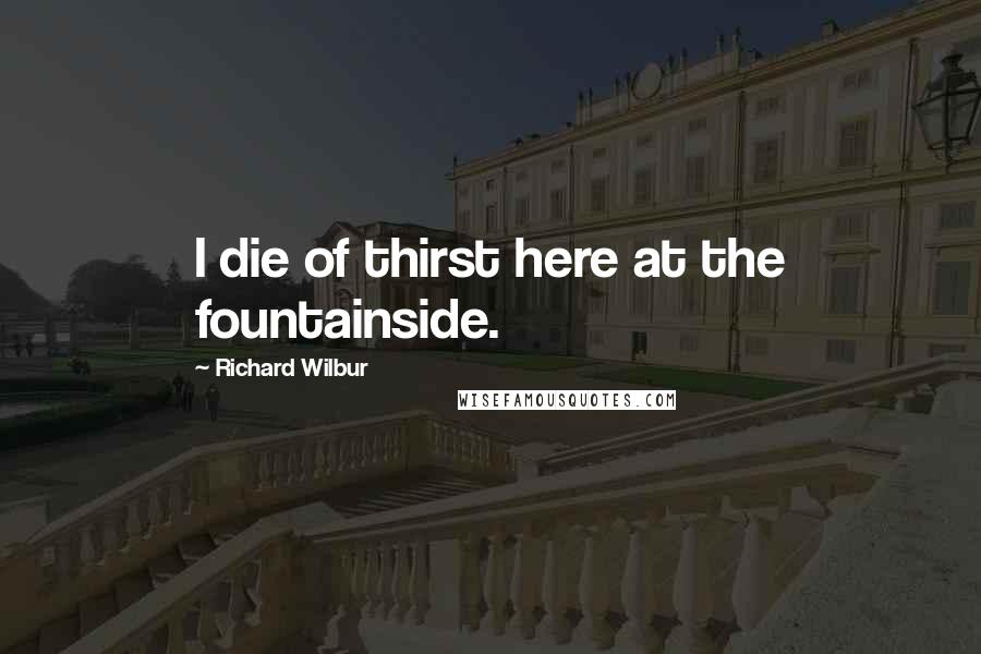 Richard Wilbur quotes: I die of thirst here at the fountainside.