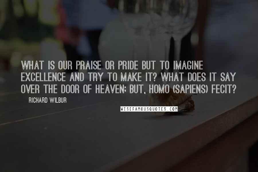 Richard Wilbur quotes: What is our praise or pride but to imagine excellence and try to make it? What does it say over the door of heaven; but, homo (sapiens) fecit?