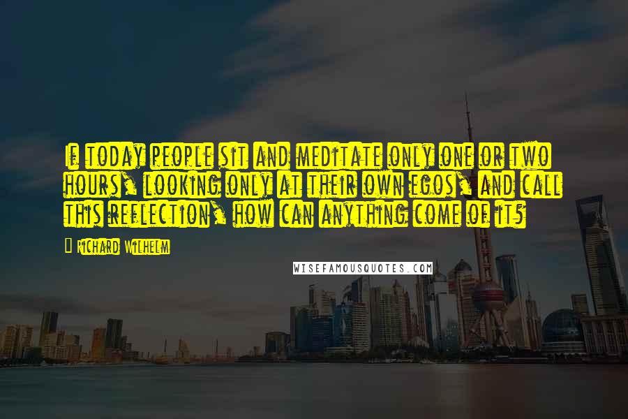 Richard Wilhelm quotes: If today people sit and meditate only one or two hours, looking only at their own egos, and call this reflection, how can anything come of it?