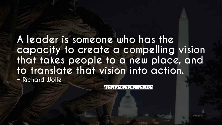 Richard Wolfe quotes: A leader is someone who has the capacity to create a compelling vision that takes people to a new place, and to translate that vision into action.