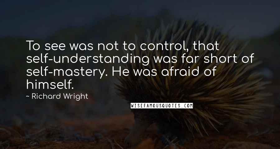 Richard Wright quotes: To see was not to control, that self-understanding was far short of self-mastery. He was afraid of himself.