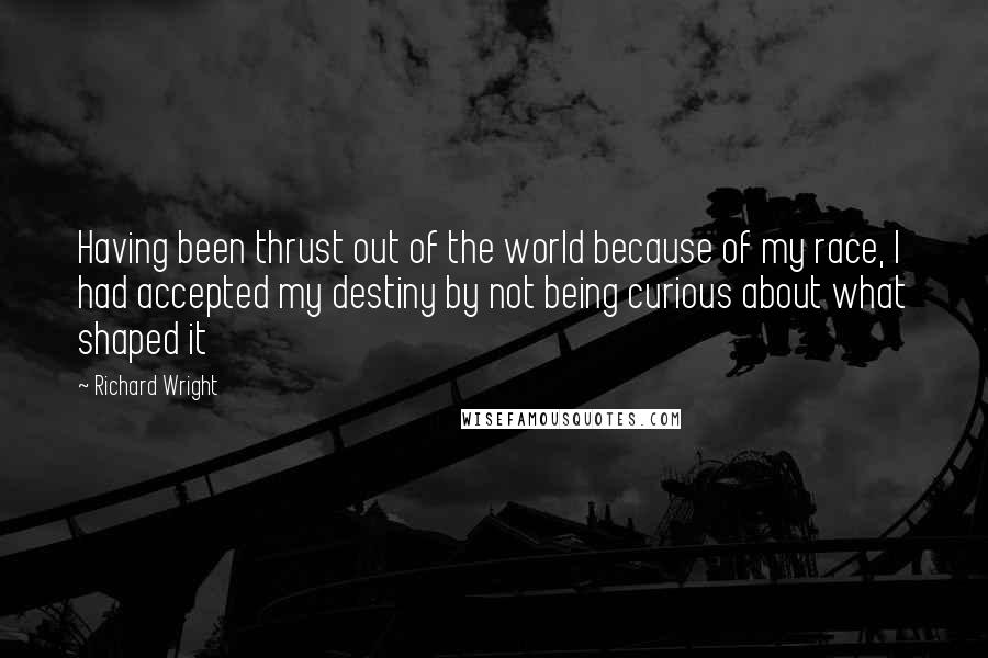Richard Wright quotes: Having been thrust out of the world because of my race, I had accepted my destiny by not being curious about what shaped it