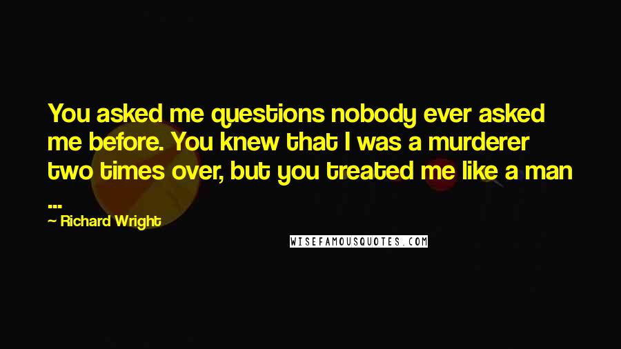 Richard Wright quotes: You asked me questions nobody ever asked me before. You knew that I was a murderer two times over, but you treated me like a man ...