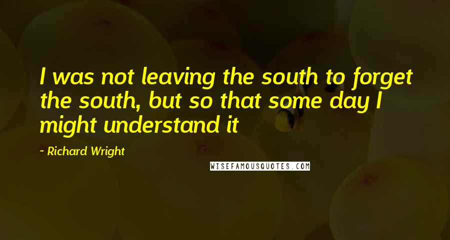 Richard Wright quotes: I was not leaving the south to forget the south, but so that some day I might understand it