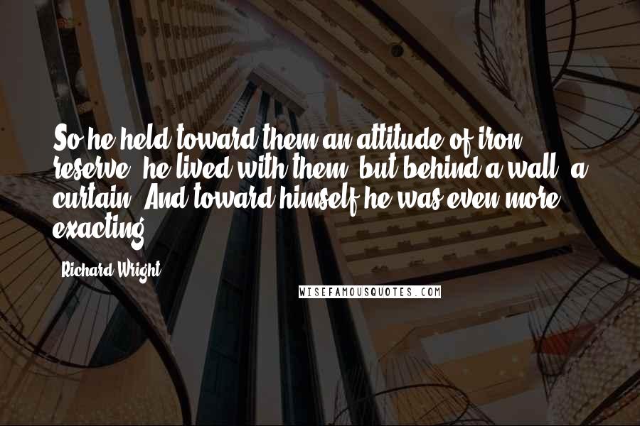 Richard Wright quotes: So he held toward them an attitude of iron reserve; he lived with them, but behind a wall, a curtain. And toward himself he was even more exacting.