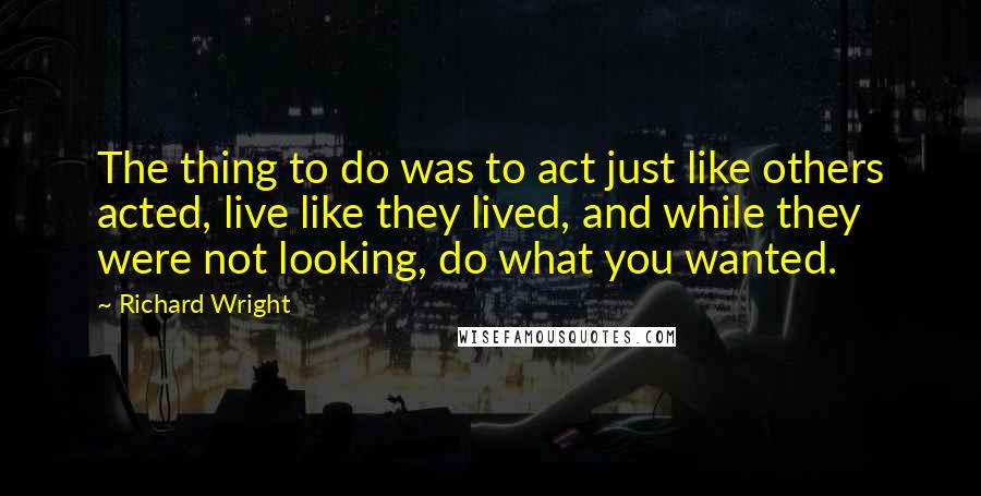 Richard Wright quotes: The thing to do was to act just like others acted, live like they lived, and while they were not looking, do what you wanted.