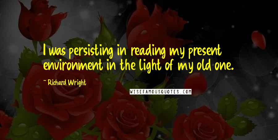 Richard Wright quotes: I was persisting in reading my present environment in the light of my old one.