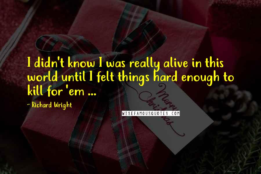 Richard Wright quotes: I didn't know I was really alive in this world until I felt things hard enough to kill for 'em ...