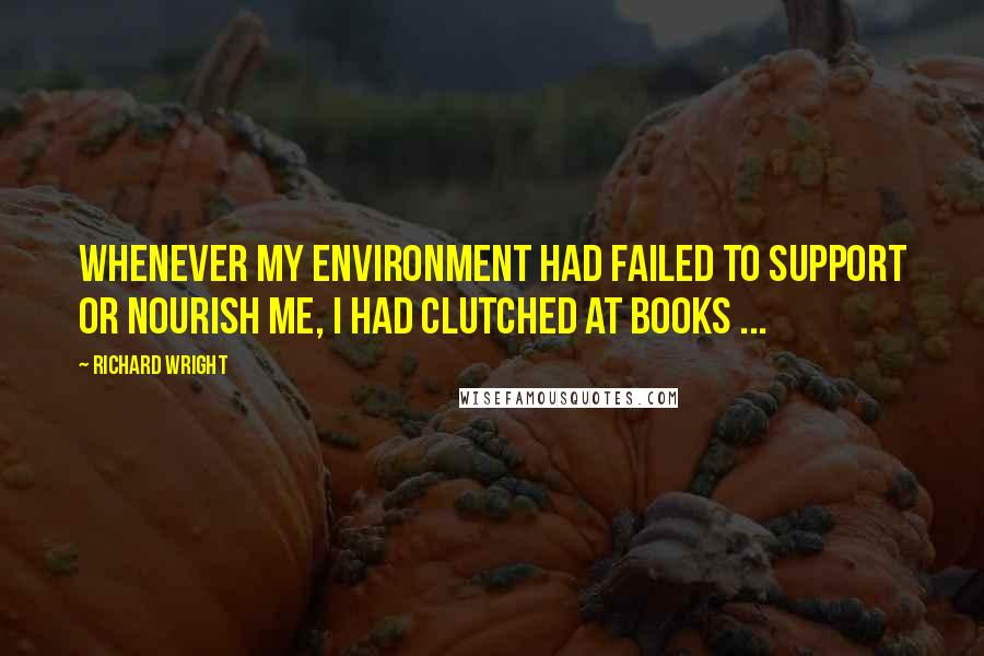 Richard Wright quotes: Whenever my environment had failed to support or nourish me, I had clutched at books ...