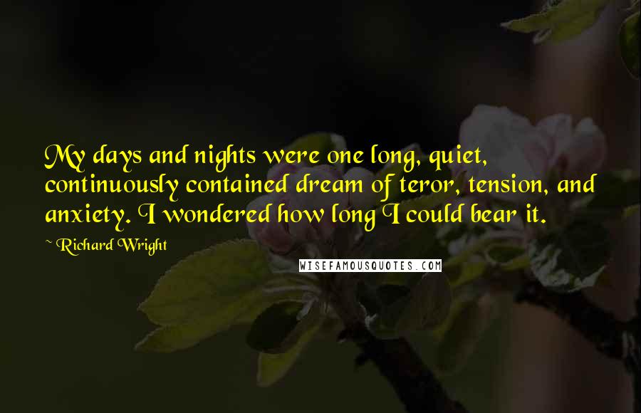 Richard Wright quotes: My days and nights were one long, quiet, continuously contained dream of teror, tension, and anxiety. I wondered how long I could bear it.