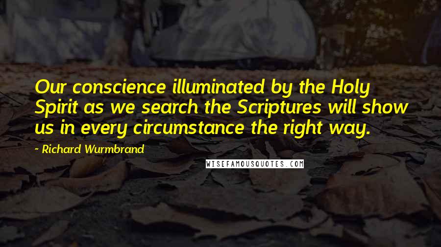 Richard Wurmbrand quotes: Our conscience illuminated by the Holy Spirit as we search the Scriptures will show us in every circumstance the right way. Richard Wurmbrand quotes: Our conscience illuminated by the Holy Spirit as we search the Scriptures will show us in every circumstance the right way.