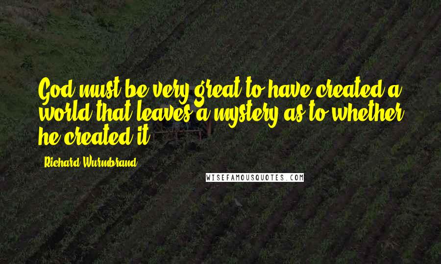 Richard Wurmbrand quotes: God must be very great to have created a world that leaves a mystery as to whether he created it.