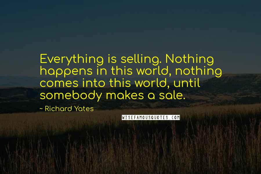 Richard Yates quotes: Everything is selling. Nothing happens in this world, nothing comes into this world, until somebody makes a sale.