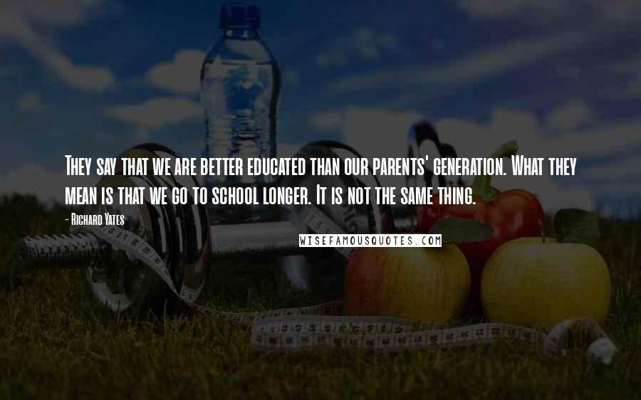 Richard Yates quotes: They say that we are better educated than our parents' generation. What they mean is that we go to school longer. It is not the same thing.