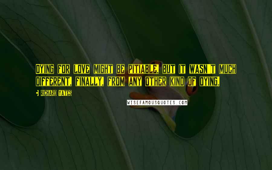 Richard Yates quotes: Dying for love might be pitiable, but it wasn't much different, finally, from any other kind of dying.