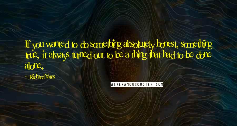 Richard Yates quotes: If you wanted to do something absolutely honest, something true, it always turned out to be a thing that had to be done alone.