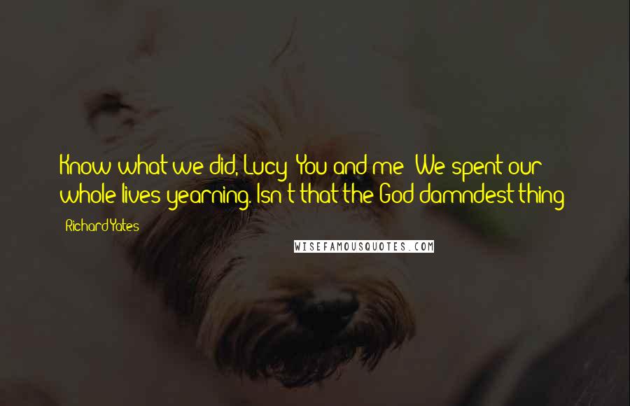 Richard Yates quotes: Know what we did, Lucy? You and me? We spent our whole lives yearning. Isn't that the God damndest thing?